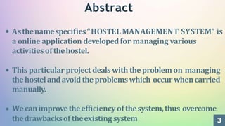 3
Abstract
Asthenamespecifies“HOSTEL MANAGEMENT SYSTEM” is
a online application developedfor managing various
activitiesofthehostel.
This particular project dealswith theproblemon managing
thehostelandavoidtheproblemswhich occur whencarried
manually.
Wecanimprovetheefficiencyofthesystem,thus overcome
thedrawbacksof theexisting system
 