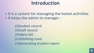 Introduction
It is a system for managing the hostel activities
It helps the admin to manage:-
(i)Student record
(ii)Staff record
(iii)Mess bill
(iv)Allotting room
(v)Generating student report
4
 