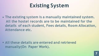 Existing System
The existing system is a manually maintained system.
All the hostel records are to be maintained for the
details of each student, Fees details, Room Allocation,
Attendance etc.
All these details are entered and retrieved
manually(On Paper Work).
7
 