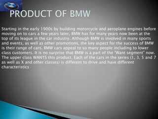 Starting in the early 1900s by building motorcycle and aeroplane engines before
moving on to cars a few years later, BMW has for many years now been at the
top of its league in the car industry. Although BMW is involved in many sports
and events, as well as other promotions, the key aspect for the success of BMW
is their range of cars. BMW cars appeal to so many people including to lower
class customers. It is no surprise that BMW is a part of the “Want segment” now.
The upper class WANTS this product. Each of the cars in the series (1, 3, 5 and 7
as well as X and other classes) is different to drive and have different
characteristics
 