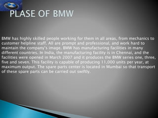 BMW has highly skilled people working for them in all areas, from mechanics to
customer helpline staff. All are prompt and professional, and work hard to
maintain the company’s image. BMW has manufacturing facilities in many
different countries. In India, the manufacturing facility is in Chennai, and the
facilities were opened in March 2007 and it produces the BMW series one, three,
five and seven. This facility is capable of producing 11,000 units per year, at
maximum output. The spare parts center is located in Mumbai so that transport
of these spare parts can be carried out swiftly.
 