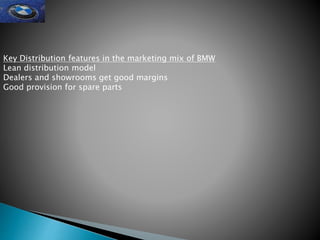 Key Distribution features in the marketing mix of BMW
Lean distribution model
Dealers and showrooms get good margins
Good provision for spare parts
 