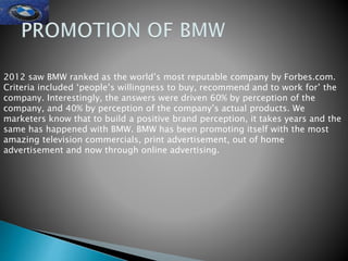 2012 saw BMW ranked as the world’s most reputable company by Forbes.com.
Criteria included ‘people’s willingness to buy, recommend and to work for’ the
company. Interestingly, the answers were driven 60% by perception of the
company, and 40% by perception of the company’s actual products. We
marketers know that to build a positive brand perception, it takes years and the
same has happened with BMW. BMW has been promoting itself with the most
amazing television commercials, print advertisement, out of home
advertisement and now through online advertising.
 