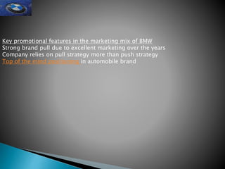 Key promotional features in the marketing mix of BMW
Strong brand pull due to excellent marketing over the years
Company relies on pull strategy more than push strategy
Top of the mind positioning in automobile brand
 