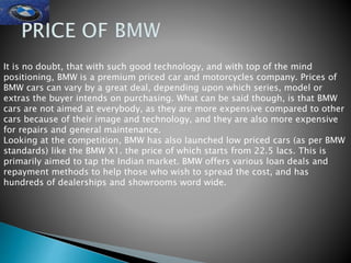 It is no doubt, that with such good technology, and with top of the mind
positioning, BMW is a premium priced car and motorcycles company. Prices of
BMW cars can vary by a great deal, depending upon which series, model or
extras the buyer intends on purchasing. What can be said though, is that BMW
cars are not aimed at everybody, as they are more expensive compared to other
cars because of their image and technology, and they are also more expensive
for repairs and general maintenance.
Looking at the competition, BMW has also launched low priced cars (as per BMW
standards) like the BMW X1. the price of which starts from 22.5 lacs. This is
primarily aimed to tap the Indian market. BMW offers various loan deals and
repayment methods to help those who wish to spread the cost, and has
hundreds of dealerships and showrooms word wide.
 