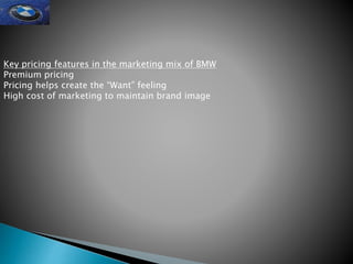 Key pricing features in the marketing mix of BMW
Premium pricing
Pricing helps create the “Want” feeling
High cost of marketing to maintain brand image
 