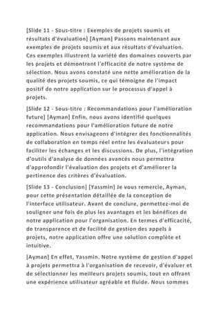 [Slide 11 - Sous-titre : Exemples de projets soumis et
résultats d'évaluation] [Ayman] Passons maintenant aux
exemples de projets soumis et aux résultats d'évaluation.
Ces exemples illustrent la variété des domaines couverts par
les projets et démontrent l'efficacité de notre système de
sélection. Nous avons constaté une nette amélioration de la
qualité des projets soumis, ce qui témoigne de l'impact
positif de notre application sur le processus d'appel à
projets.
[Slide 12 - Sous-titre : Recommandations pour l'amélioration
future] [Ayman] Enfin, nous avons identifié quelques
recommandations pour l'amélioration future de notre
application. Nous envisageons d'intégrer des fonctionnalités
de collaboration en temps réel entre les évaluateurs pour
faciliter les échanges et les discussions. De plus, l'intégration
d'outils d'analyse de données avancés nous permettra
d'approfondir l'évaluation des projets et d'améliorer la
pertinence des critères d'évaluation.
[Slide 13 - Conclusion] [Yassmin] Je vous remercie, Ayman,
pour cette présentation détaillée de la conception de
l'interface utilisateur. Avant de conclure, permettez-moi de
souligner une fois de plus les avantages et les bénéfices de
notre application pour l'organisation. En termes d'efficacité,
de transparence et de facilité de gestion des appels à
projets, notre application offre une solution complète et
intuitive.
[Ayman] En effet, Yassmin. Notre système de gestion d'appel
à projets permettra à l'organisation de recevoir, d'évaluer et
de sélectionner les meilleurs projets soumis, tout en offrant
une expérience utilisateur agréable et fluide. Nous sommes
 