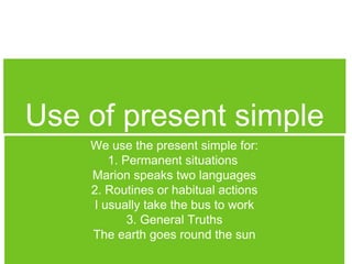 Use of present simple
We use the present simple for:
1. Permanent situations
Marion speaks two languages
2. Routines or habitual actions
I usually take the bus to work
3. General Truths
The earth goes round the sun

 