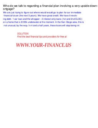 Who do we talk to regarding a financial plan involving a very upside down m
ortgage?
We are just trying to figure out where would would go to plan for our immediate
financial future (the next 5 years). We have great credit. We have 0 revolv
ing debt. 1 car loan and the whopper - 2 interest only loans (1st and 2nd ELOC)
on a home that is $100k underwater at the moment. In the San Diego area, this is
not unusual, by the way. In 4 and a half years, these loans will stop being int

 