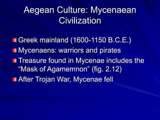 Aegean Culture: Mycenaean
Civilization
Greek mainland (1600-1150 B.C.E.)
Mycenaens: warriors and pirates
Treasure found in Mycenae includes the
Mask of Agamemnon (fig. 2.12)
After Trojan War, Mycenae fell
 