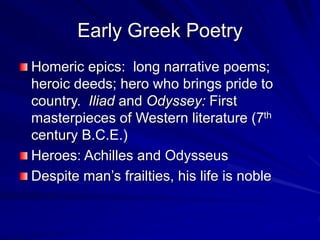 Early Greek Poetry
Homeric epics: long narrative poems;
heroic deeds; hero who brings pride to
country. Iliad and Odyssey: First
masterpieces of Western literature (7th
century B.C.E.)
Heroes: Achilles and Odysseus
Despite mans frailties, his life is noble
 