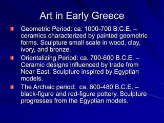 Art in Early Greece
Geometric Period: ca. 1000-700 B.C.E. C
ceramics characterized by painted geometric
forms. Sculpture small scale in wood, clay,
ivory, and bronze.
Orientalizing Period: ca. 700-600 B.C.E. C
Ceramic designs influenced by trade from
Near East. Sculpture inspired by Egyptian
models.
The Archaic period: ca. 600-480 B.C.E. C
black-figure and red-figure pottery. Sculpture
progresses from the Egyptian models.
 
