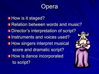 Opera
How is it staged?
Relation between words and music?
Directors interpretation of script?
Instruments and voices used?
How singers interpret musical
score and dramatic script?
How is dance incorporated
to script?
 