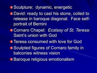 Sculpture: dynamic, energetic
David: ready to cast his stone, coiled to
release in baroque diagonal. Face self-
portrait of Bernini
Cornaro Chapel: Ecstasy of St. Teresa:
Saints union with God
Teresa consumed with love for God
Sculpted figures of Cornaro family in
balconies witness vision
Baroque religious emotionalism
 