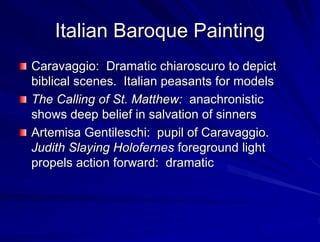 Italian Baroque Painting
Caravaggio: Dramatic chiaroscuro to depict
biblical scenes. Italian peasants for models
The Calling of St. Matthew: anachronistic
shows deep belief in salvation of sinners
Artemisa Gentileschi: pupil of Caravaggio.
Judith Slaying Holofernes foreground light
propels action forward: dramatic
 