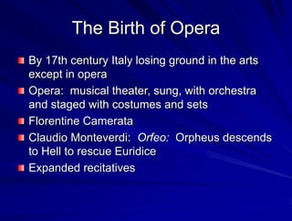 The Birth of Opera
By 17th century Italy losing ground in the arts
except in opera
Opera: musical theater, sung, with orchestra
and staged with costumes and sets
Florentine Camerata
Claudio Monteverdi: Orfeo: Orpheus descends
to Hell to rescue Euridice
Expanded recitatives
 