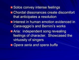 Solos convey intense feelings
Chordal dissonances create discomfort
that anticipates a resolution
Interest in human emotion evidenced in
Caravaggios and Berninis works
Aria: independent song revealing
feelings of character. Showcased the
virtuosity of singers
Opera seria and opera buffa
 