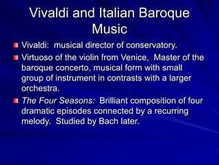 Vivaldi and Italian Baroque
Music
Vivaldi: musical director of conservatory.
Virtuoso of the violin from Venice, Master of the
baroque concerto, musical form with small
group of instrument in contrasts with a larger
orchestra.
The Four Seasons: Brilliant composition of four
dramatic episodes connected by a recurring
melody. Studied by Bach later.
 