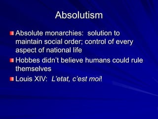 Absolutism
Absolute monarchies: solution to
maintain social order; control of every
aspect of national life
Hobbes didnt believe humans could rule
themselves
Louis XIV: Letat, cest moi!
 