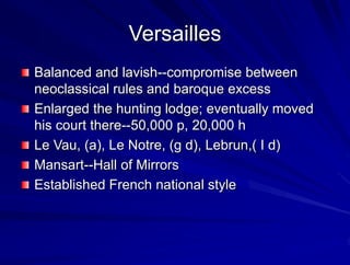 Versailles
Balanced and lavish--compromise between
neoclassical rules and baroque excess
Enlarged the hunting lodge; eventually moved
his court there--50,000 p, 20,000 h
Le Vau, (a), Le Notre, (g d), Lebrun,( I d)
Mansart--Hall of Mirrors
Established French national style
 