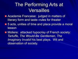 The Performing Arts at
Versailles
Academie Francaise: judged in matters of
literary form and taste--rules for theater
5 acts, unities of time and place provide a moral
lesson
Moliere: attacked hypocrisy of French society:
Tartuffe, The Would-Be Gentleman, The
Imaginary Invalid his best plays. Wit and
observation of society.
 