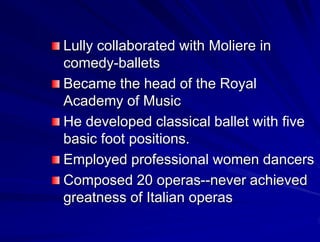 Lully collaborated with Moliere in
comedy-ballets
Became the head of the Royal
Academy of Music
He developed classical ballet with five
basic foot positions.
Employed professional women dancers
Composed 20 operas--never achieved
greatness of Italian operas
 