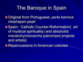 The Baroque in Spain
Original from Portuguese: perla barroca
misshapen pearl
Spain: Catholic Counter-Reformation( art
of mystical spirituality) and absolutist
monarchy(monarchs patronized projects
and artists)
Repercussions in American colonies
 