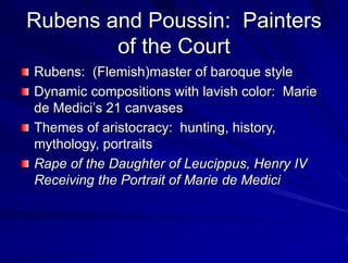 Rubens and Poussin: Painters
of the Court
Rubens: (Flemish)master of baroque style
Dynamic compositions with lavish color: Marie
de Medicis 21 canvases
Themes of aristocracy: hunting, history,
mythology, portraits
Rape of the Daughter of Leucippus, Henry IV
Receiving the Portrait of Marie de Medici
 
