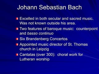 Johann Sebastian Bach
Excelled in both secular and sacred music.
Was not known outside his area.
Two features of baroque music: counterpoint
and basso continuo
Six Brandenberg Concertos
Appointed music director of St. Thomas
church in Leipzig
Cantatas (over 300): choral work for
Lutheran worship
 