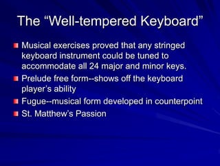 The Well-tempered Keyboard
Musical exercises proved that any stringed
keyboard instrument could be tuned to
accommodate all 24 major and minor keys.
Prelude free form--shows off the keyboard
players ability
Fugue--musical form developed in counterpoint
St. Matthews Passion
 