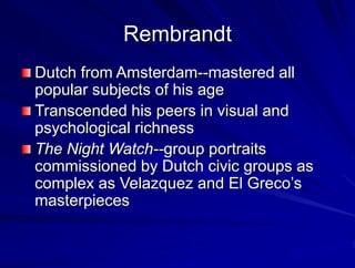 Rembrandt
Dutch from Amsterdam--mastered all
popular subjects of his age
Transcended his peers in visual and
psychological richness
The Night Watch--group portraits
commissioned by Dutch civic groups as
complex as Velazquez and El Grecos
masterpieces
 