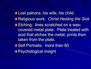 Lost patrons, his wife, his child.
Religious work: Christ Healing the Sick
Etching: lines scratched on a wax-
covered metal plate. Plate treated with
acid that etches the metal; prints then
taken from the plate.
Self Portraits: more than 60
Psychological insight
 