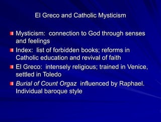 El Greco and Catholic Mysticism
Mysticism: connection to God through senses
and feelings
Index: list of forbidden books; reforms in
Catholic education and revival of faith
El Greco: intensely religious; trained in Venice,
settled in Toledo
Burial of Count Orgaz influenced by Raphael.
Individual baroque style
 