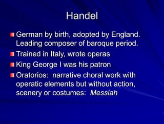 Handel
German by birth, adopted by England.
Leading composer of baroque period.
Trained in Italy, wrote operas
King George I was his patron
Oratorios: narrative choral work with
operatic elements but without action,
scenery or costumes: Messiah
 