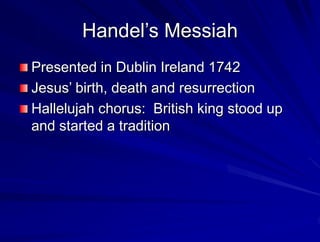 Handels Messiah
Presented in Dublin Ireland 1742
Jesus birth, death and resurrection
Hallelujah chorus: British king stood up
and started a tradition
 