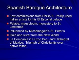 Spanish Baroque Architecture
Few commissions from Phillip II. Phillip used
Italian artists for his El Escorial palace
Palace, mausoleum, monastery to St.
Lawrence
Influenced by Michelangelos St. Peters
Gold and silver from the New World
La Compania in Cuzco Peru and Cathedral
of Mexico: Triumph of Christianity over
native faiths.
 