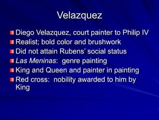 Velazquez
Diego Velazquez, court painter to Philip IV
Realist; bold color and brushwork
Did not attain Rubens social status
Las Meninas: genre painting
King and Queen and painter in painting
Red cross: nobility awarded to him by
King
 