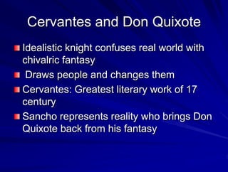 Cervantes and Don Quixote
Idealistic knight confuses real world with
chivalric fantasy
Draws people and changes them
Cervantes: Greatest literary work of 17
century
Sancho represents reality who brings Don
Quixote back from his fantasy
 