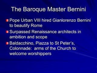 The Baroque Master Bernini
Pope Urban VIII hired Gianlorenzo Bernini
to beautify Rome
Surpassed Renaissance architects in
ambition and scope
Baldacchino, Piazza to St Peters,
Colonnade: arms of the Church to
welcome worshippers
 