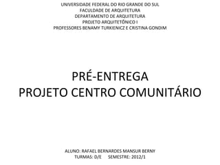 UNIVERSIDADE FEDERAL DO RIO GRANDE DO SUL
               FACULDADE DE ARQUITETURA
            DEPARTAMENTO DE ARQUITETURA
                PROJETO ARQUITETÔNICO I
    PROFESSORES BENAMY TURKIENICZ E CRISTINA GONDIM




        PRÉ-ENTREGA
PROJETO CENTRO COMUNITÁRIO



        ALUNO: RAFAEL BERNARDES MANSUR BERNY
            TURMAS: D/E SEMESTRE: 2012/1
 