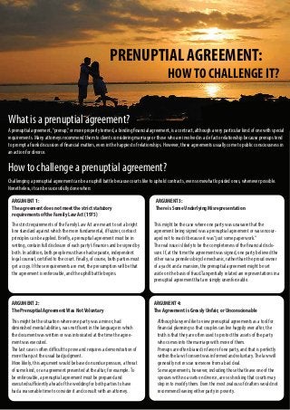 PRENUPTIAL AGREEMENT:
HOWTO CHALLENGE IT?
What is a prenuptial agreement?
A prenuptial agreement,“prenup,”or more properly termed, a binding financial agreement, is a contract, although a very particular kind of one with special
requirements. Many attorneys recommend them to clients considering marriage or those who are involved in a de facto relationship because prenups tend
to prompt a frank discussion of financial matters, even in the happiest of relationships. However, these agreements usually come to public consciousness in
an action for divorce.
How to challenge a prenuptial agreement?
Challenging a prenuptial agreement can be an uphill battle because courts like to uphold contracts, even somewhat lopsided ones, whenever possible.
Nonetheless, it can be successfully done when:
ARGUMENT 1:
The agreement does not meet the strict statutory
requirements of the Family Law Act (1975)
The strict requirements of the Family Law Act are meant to set a bright
line standard against which the more fundamental, if fuzzier, contract
principles can be applied. Briefly, a prenuptial agreement must be in
writing, contain full disclosure of each party’s finances and be signed by
both. In addition, both people must have had separate, independent
legal counsel, certified to the court. Finally, of course, both parties must
get a copy. If these requirements are met, the presumption will be that
the agreement is enforceable, and the uphill battle begins.
ARGUMENT 2:
The Prenuptial AgreementWas NotVoluntary
This might be the situation where one party was a minor, had
diminished mental abilities, was not fluent in the language in which
the document was written or was intoxicated at the time the agree-
ment was executed.
The last case is often difficult to prove and requires a demonstration of
more than just the usual bad judgment.
More likely, this argument would be based on undue pressure, a threat
of some kind, or an agreement presented at the altar, for example.To
be enforceable, a prenuptial agreement must be prepared and
executed sufficiently ahead of the wedding for both parties to have
had a reasonable time to consider it and consult with an attorney.
ARGUMENT 3:
There is Some Underlying Misrepresentation
This might be the case where one party was unaware that the
agreement being signed was a prenuptial agreement or was encour-
aged not to read it because it was“just some paperwork.”
The real issue is likely to be the completeness of the financial disclo-
sure. If, at the time the agreement was signed, one party believed the
other was a penniless bicycle mechanic, rather than the proud owner
of a yacht and a mansion, the prenuptial agreement might be set
aside on the basis of fraud.Tangentially related are representations in a
prenuptial agreement that are simply unenforceable.
ARGUMENT 4:
The Agreement is Grossly Unfair, or Unconscionable
Although lawyers like to view prenuptial agreements as a tool for
financial planning so that couples can live happily ever after, the
truth is that they are often used to protect the assets of the party
who comes into the marriage with more of them.
Prenups are often biased in favor of one party, and that is perfectly
within the law if consent was informed and voluntary.The law will
generally not rescue someone from a bad deal.
Some agreements, however, including those that leave one of the
spouses with no assets on divorce, are so shocking that courts may
step in to modify them. Even the most zealous of drafters would not
recommend leaving either party in poverty.
 