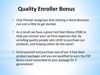 Quality Enroller Bonus
• Club Prenzel recognises that starting a Home Business
can cost a little to get started.
• As a result we have a great Fast Start Bonus (FSB) to
help you recover your up front expenses fast, by
enrolling quality people who LOVE to purchase our
products, and helping others do the same!
• Enrol yourself and purchase one of our 3 Fast Start
product packages and you are qualified to earn the FSP
Bonus Level associated to your package for 3
generations!
 