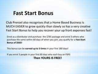 Fast Start Bonus
Enrol as a distributor and purchase the $785 package and enrol 3 others who
purchase the same within 60 days of when you join, you qualify for a Fast Start
Bonus of $665!
This bonus can be earned up to 3 times in your first 180 days!
If you enrol 3 people in your first 60 days who each buy an FSP3
Then YOURS IS FREE!
Club Prenzel also recognises that a Home Based Business is
MUCH EASIER to grow quickly than slowly so has a very creative
Fast Start Bonus to help you recover your up front expenses fast!
 