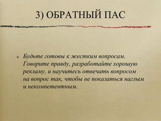 3) ОБРАТНЫЙ ПАС Будьте готовы к жестким вопросам. Говорите правду, разработайте хорошую рекламу, и научитесь отвечать вопросом на вопрос так, чтобы не показаться наглым и некомпетентным. 