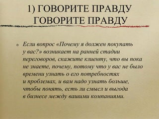1) ГОВОРИТЕ ПРАВДУ ГОВОРИТЕ ПРАВДУ Если вопрос «Почему я должен покупать у вас?» возникает на ранней стадии переговоров, скажите клиенту, что вы пока не знаете, почему, потому что у вас не было времени узнать о его потребностях и проблемах, и вам надо узнать больше, чтобы понять, есть ли смысл и выгода в бизнесе между вашими компаниями.  