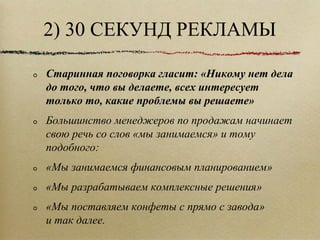 2) 30 СЕКУНД РЕКЛАМЫ Старинная поговорка гласит: «Никому нет дела до того, что вы делаете, всех интересует только то, какие проблемы вы решаете» Большинство менеджеров по продажам начинает свою речь со слов «мы занимаемся» и тому подобного: «Мы занимаемся финансовым планированием» «Мы разрабатываем комплексные решения» «Мы поставляем конфеты с прямо с завода» и так далее.  