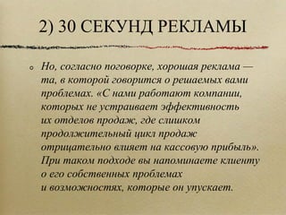 2) 30 СЕКУНД РЕКЛАМЫ Но, согласно поговорке, хорошая реклама — та, в которой говорится о решаемых вами проблемах. «С нами работают компании, которых не устраивает эффективность их отделов продаж, где слишком продолжительный цикл продаж отрицательно влияет на кассовую прибыль». При таком подходе вы напоминаете клиенту о его собственных проблемах и возможностях, которые он упускает.  