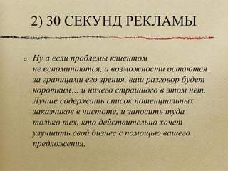 2) 30 СЕКУНД РЕКЛАМЫ Ну а если проблемы клиентом не вспоминаются, а возможности остаются за границами его зрения, ваш разговор будет коротким… и ничего страшного в этом нет. Лучше содержать список потенциальных заказчиков в чистоте, и заносить туда только тех, кто действительно хочет улучшить свой бизнес с помощью вашего предложения.  