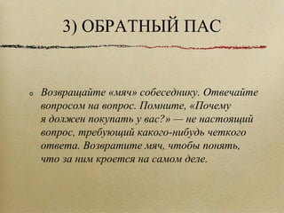 3) ОБРАТНЫЙ ПАС Возвращайте «мяч» собеседнику. Отвечайте вопросом на вопрос. Помните, «Почему я должен покупать у вас?» — не настоящий вопрос, требующий какого-нибудь четкого ответа. Возвратите мяч, чтобы понять, что за ним кроется на самом деле.  