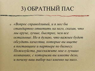 3) ОБРАТНЫЙ ПАС «Вопрос справедливый, и я мог бы стандартно ответить на него, сказав, что мы круче, лучше, быстрее, чем все остальные. Но я думаю, что важнее будет обсудить качества, которые вы ищете в поставщике и партнере по бизнесу. Пожалуйста, расскажите мне о лучших компаниях, с которыми вы имеете дело, и почему ваш выбор пал именно на них».  